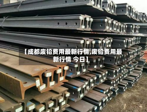 【成都废铅费用最新行情,废铅费用最新行情 今日】