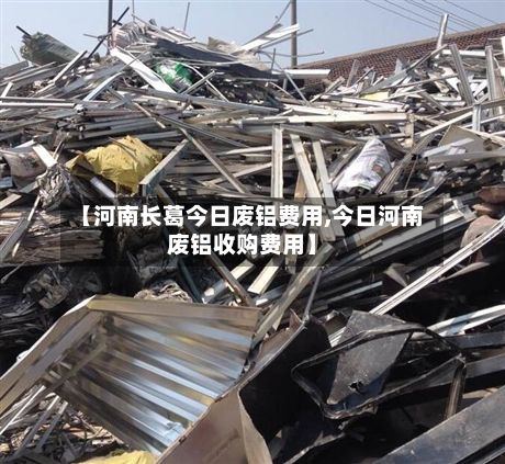 【河南长葛今日废铝费用,今日河南废铝收购费用】