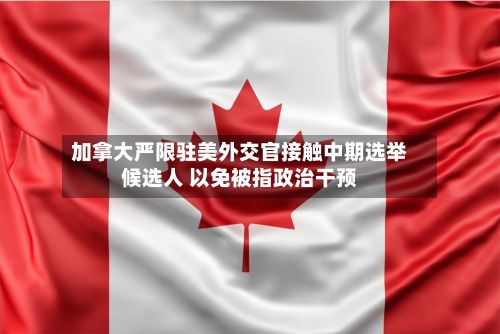 加拿大严限驻美外交官接触中期选举候选人 以免被指政治干预-第3张图片