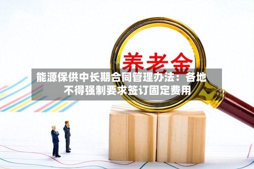 能源保供中长期合同管理办法：各地不得强制要求签订固定费用