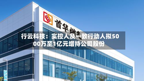 行云科技：实控人及一致行动人拟5000万至1亿元增持公司股份-第2张图片