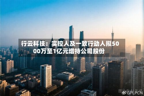 行云科技：实控人及一致行动人拟5000万至1亿元增持公司股份-第1张图片