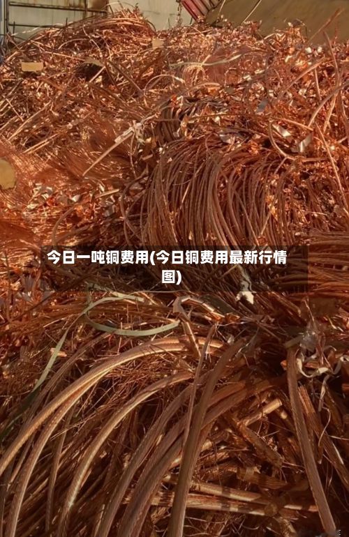 今日一吨铜费用(今日铜费用最新行情图)