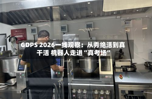 GDPS 2026一线观察：从秀绝活到真干活 机器人走进“真考场”-第2张图片