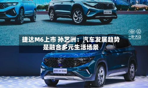 捷达M6上市 孙艺洲:汽车发展趋势是融合多元生活场景-第2张图片