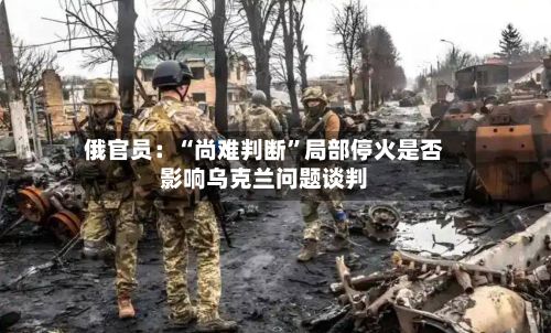 俄官员：“尚难判断”局部停火是否影响乌克兰问题谈判-第2张图片