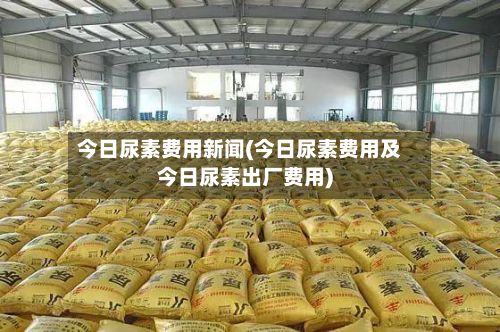 今日尿素费用新闻(今日尿素费用及今日尿素出厂费用)-第2张图片