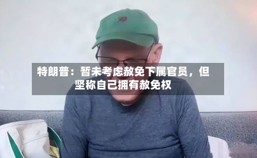特朗普：暂未考虑赦免下属官员，但坚称自己拥有赦免权-第2张图片