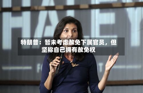 特朗普：暂未考虑赦免下属官员，但坚称自己拥有赦免权