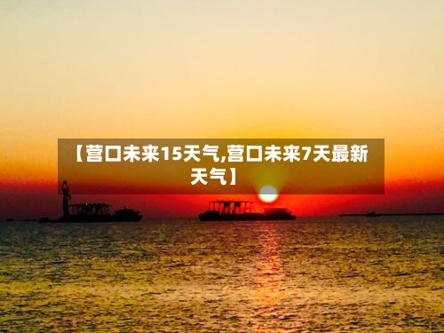 【营口未来15天气,营口未来7天最新天气】