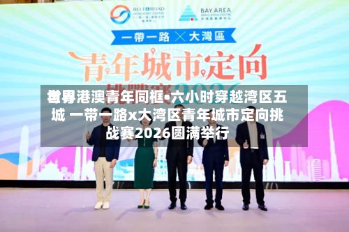 世界与粤港澳青年同框•六小时穿越湾区五城 一带一路x大湾区青年城市定向挑战赛2026圆满举行-第3张图片