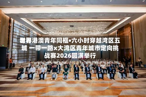 世界与粤港澳青年同框•六小时穿越湾区五城 一带一路x大湾区青年城市定向挑战赛2026圆满举行-第2张图片