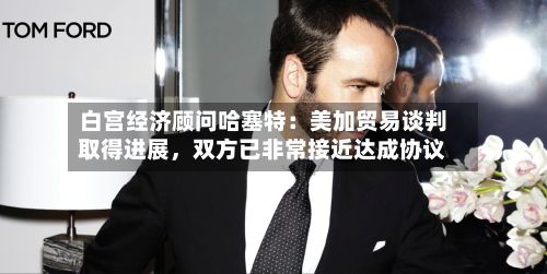 白宫经济顾问哈塞特：美加贸易谈判取得进展，双方已非常接近达成协议-第2张图片