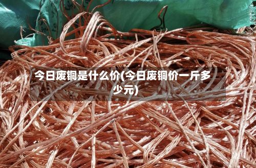 今日废铜是什么价(今日废铜价一斤多少元)