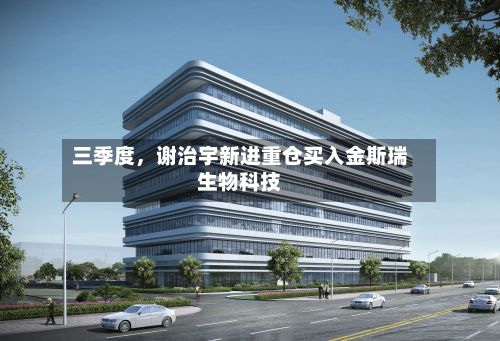 三季度，谢治宇新进重仓买入金斯瑞生物科技-第2张图片