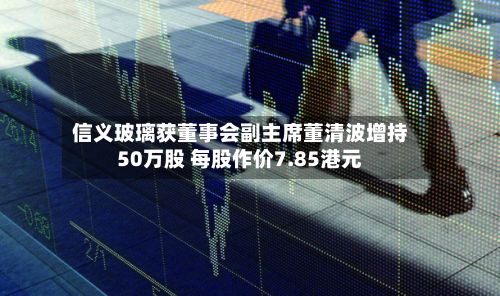 信义玻璃获董事会副主席董清波增持50万股 每股作价7.85港元-第2张图片