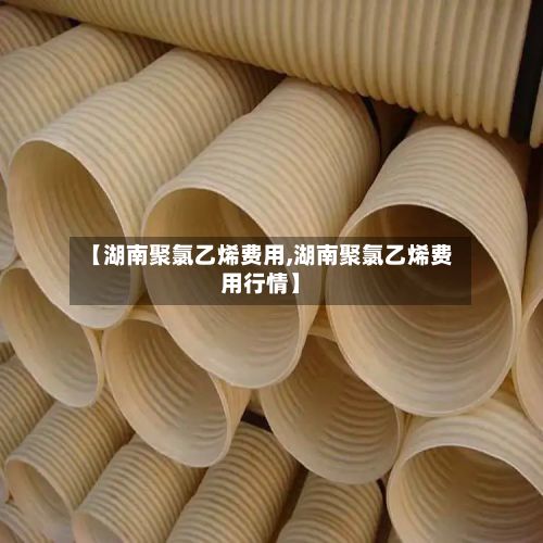 【湖南聚氯乙烯费用,湖南聚氯乙烯费用行情】-第3张图片