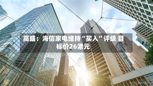 高盛：海信家电维持“买入	”评级 目标价26港元-第2张图片