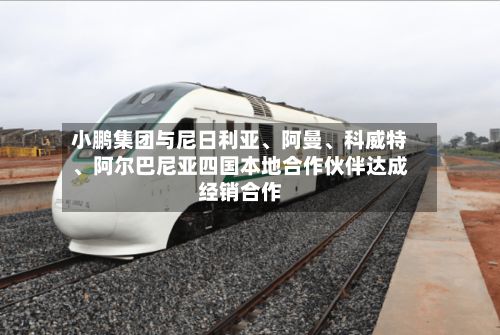 小鹏集团与尼日利亚、阿曼	、科威特、阿尔巴尼亚四国本地合作伙伴达成经销合作-第1张图片