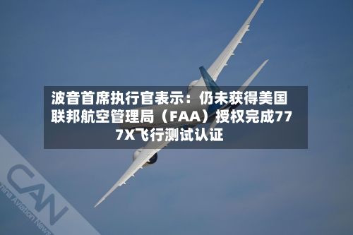 波音首席执行官表示：仍未获得美国联邦航空管理局（FAA）授权完成777X飞行测试认证-第1张图片