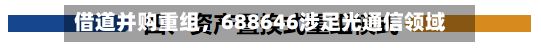 借道并购重组，688646涉足光通信领域-第2张图片