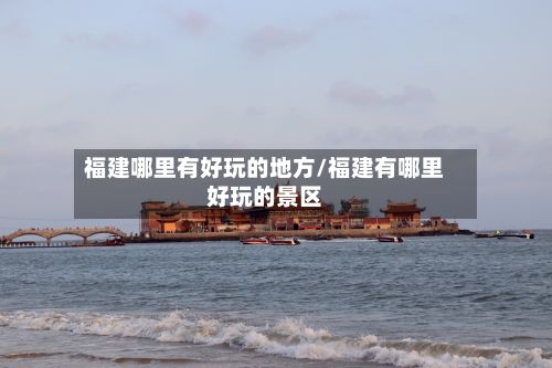 福建哪里有好玩的地方/福建有哪里好玩的景区