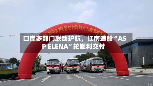 口岸多部门联动护航	，江南造船“ASP ELENA”轮顺利交付-第2张图片
