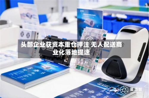 头部企业获资本重仓押注 无人配送商业化落地提速-第2张图片