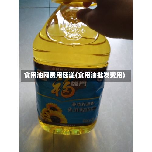 食用油网费用速递(食用油批发费用)