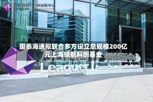 国泰海通拟联合多方设立总规模200亿元上海领航科创基金-第1张图片
