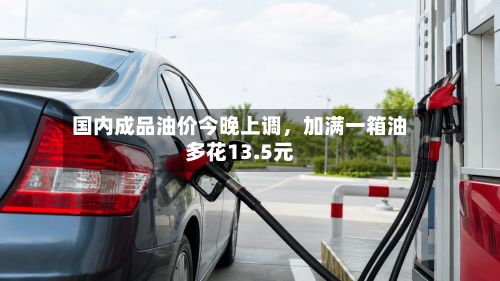 国内成品油价今晚上调，加满一箱油多花13.5元-第2张图片