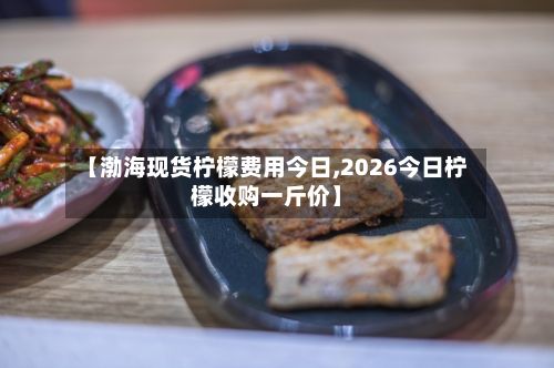 【渤海现货柠檬费用今日,2026今日柠檬收购一斤价】