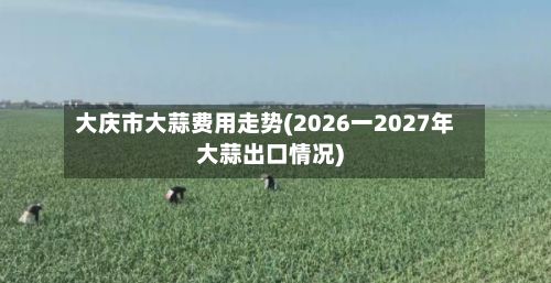 大庆市大蒜费用走势(2026一2027年大蒜出口情况)-第2张图片