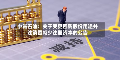 中曼石油：关于变更回购股份用途并注销暨减少注册资本的公告-第1张图片