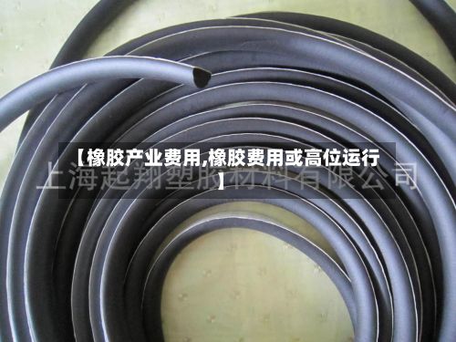 【橡胶产业费用,橡胶费用或高位运行】