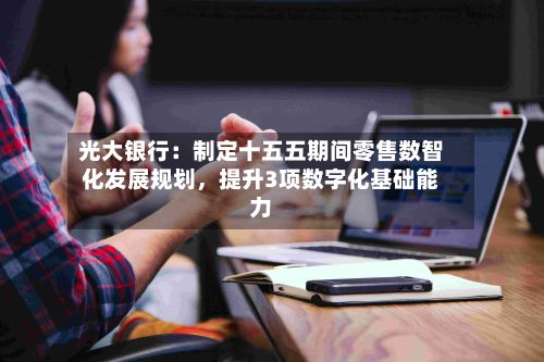 光大银行：制定十五五期间零售数智化发展规划，提升3项数字化基础能力-第2张图片