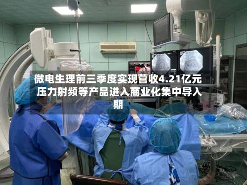微电生理前三季度实现营收4.21亿元 压力射频等产品进入商业化集中导入期-第3张图片
