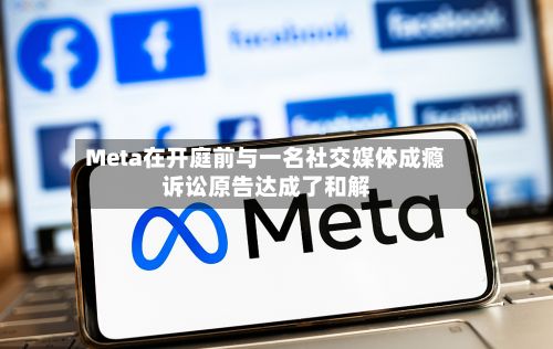 Meta在开庭前与一名社交媒体成瘾诉讼原告达成了和解-第1张图片