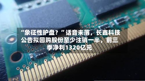 “象征性护盘？”话音未落，长鑫科技公告拟回购股份至少注销一半，前三季净利1320亿元-第2张图片