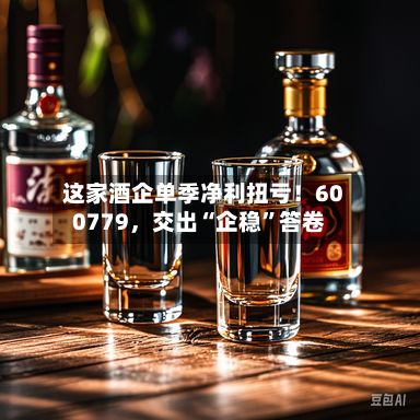 这家酒企单季净利扭亏！600779	，交出“企稳	”答卷-第1张图片