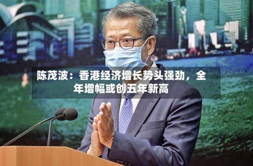 陈茂波：香港经济增长势头强劲，全年增幅或创五年新高-第2张图片